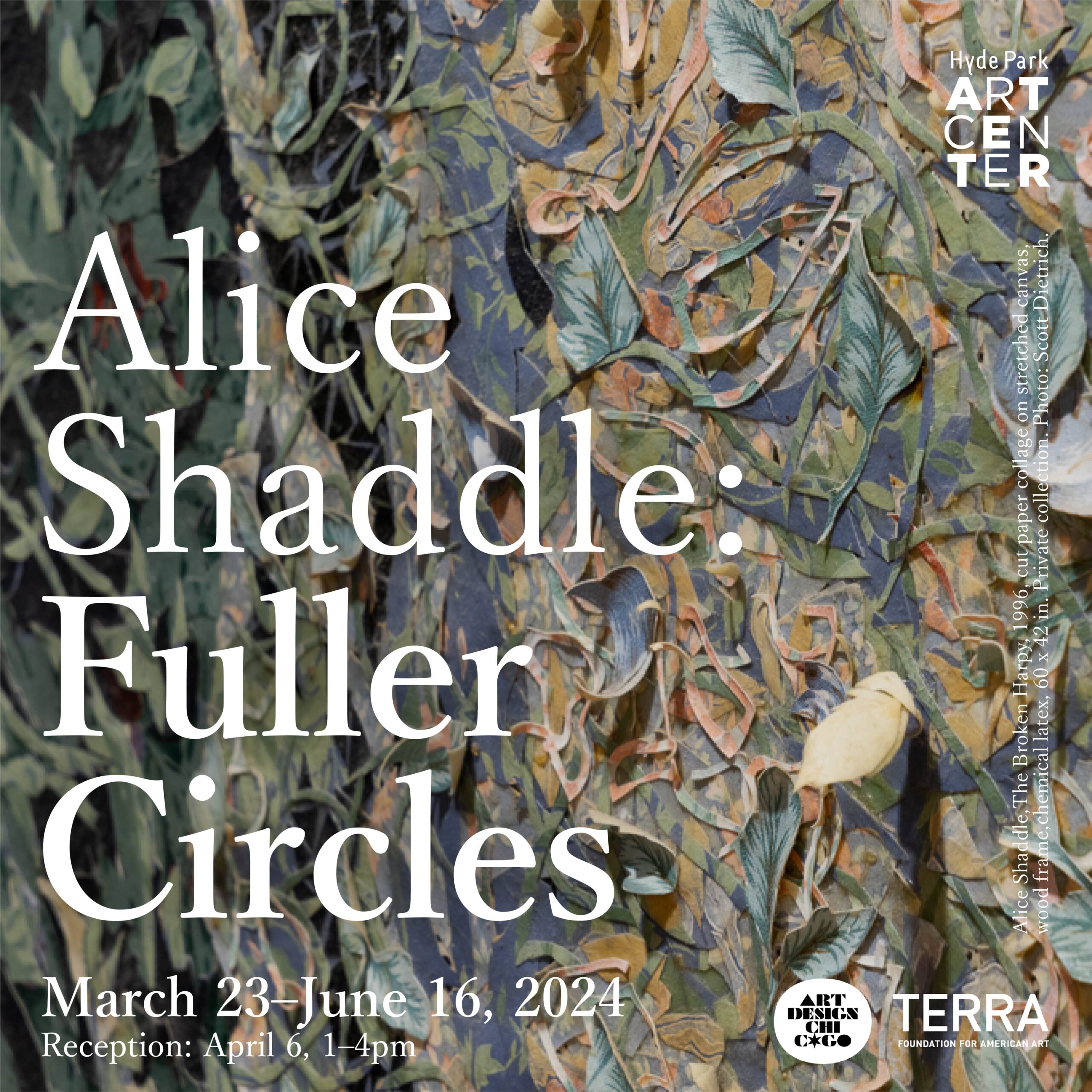 Graphic with cut paper collage background and text on top that states: "Alice Shaddle: Fuller Circles, March 23 - June 16, 2024, Reception: April 6, 1-4pm. Hyde Park Art Center logo appears in upper left. Terra Foundation and Art Design Chicago logos in lower right.